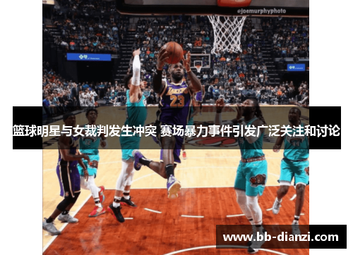 篮球明星与女裁判发生冲突 赛场暴力事件引发广泛关注和讨论